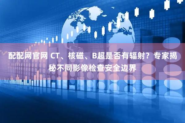 配配网官网 CT、核磁、B超是否有辐射？专家揭秘不同影像检查安全边界